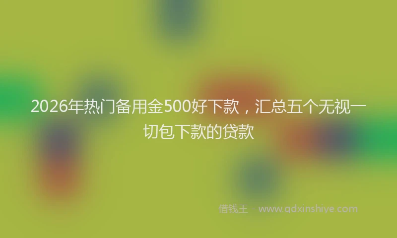 2026年热门备用金500好下款，汇总五个无视一切包下款的贷款