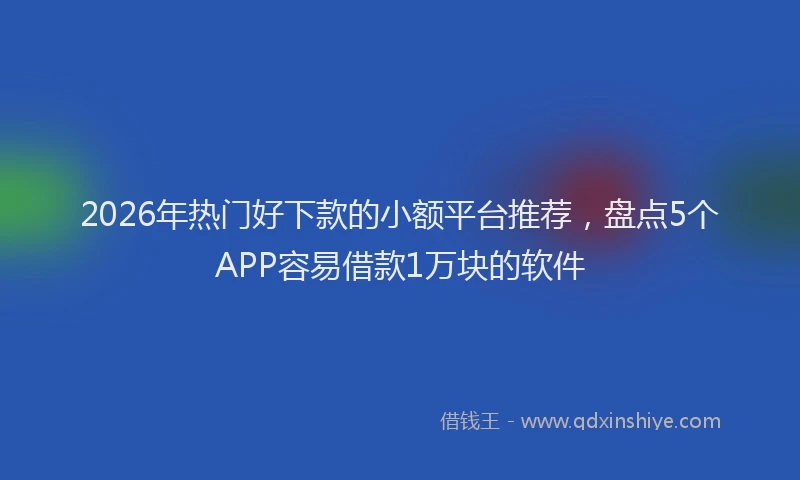 2026年热门好下款的小额平台推荐，盘点5个APP容易借款1万块的软件