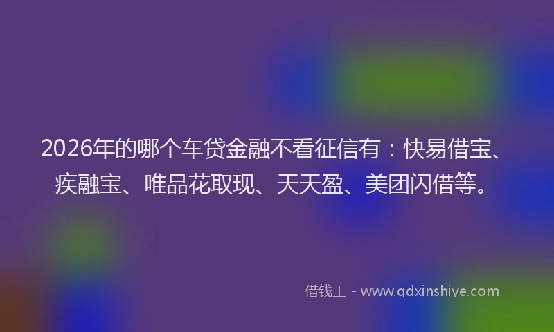 2026年的哪个车贷金融不看征信有：快易借宝、疾融宝、唯品花取现、天天盈、美团闪借等。