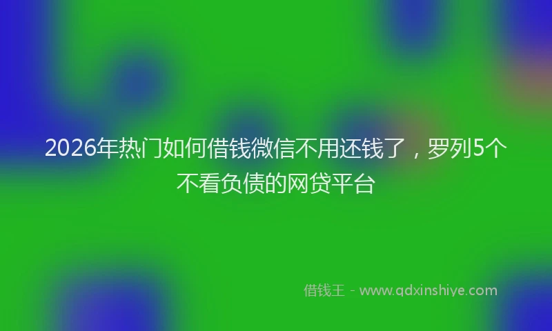 2026年热门如何借钱微信不用还钱了，罗列5个不看负债的网贷平台