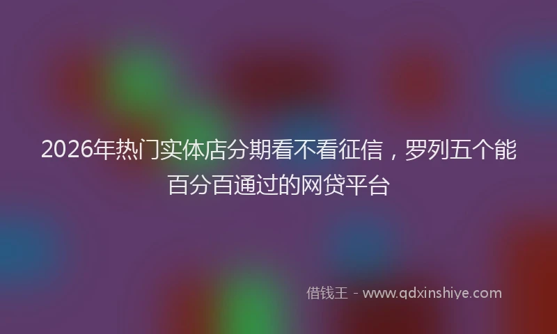 2026年热门实体店分期看不看征信，罗列五个能百分百通过的网贷平台