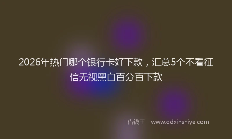 2026年热门哪个银行卡好下款，汇总5个不看征信无视黑白百分百下款