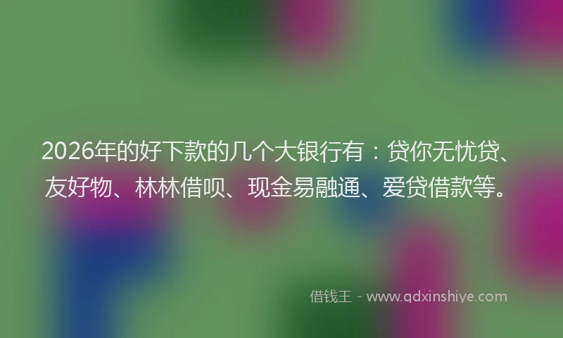 2026年的好下款的几个大银行有：贷你无忧贷、友好物、林林借呗、现金易融通、爱贷借款等。
