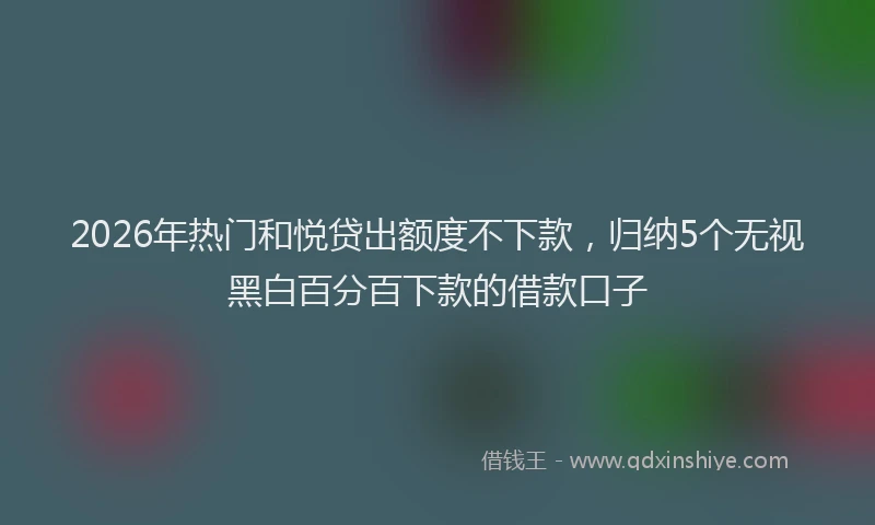 2026年热门和悦贷出额度不下款，归纳5个无视黑白百分百下款的借款口子