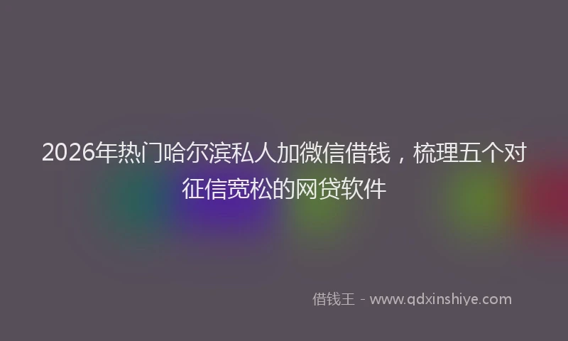 2026年热门哈尔滨私人加微信借钱，梳理五个对征信宽松的网贷软件