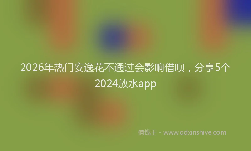 2026年热门安逸花不通过会影响借呗，分享5个2024放水app