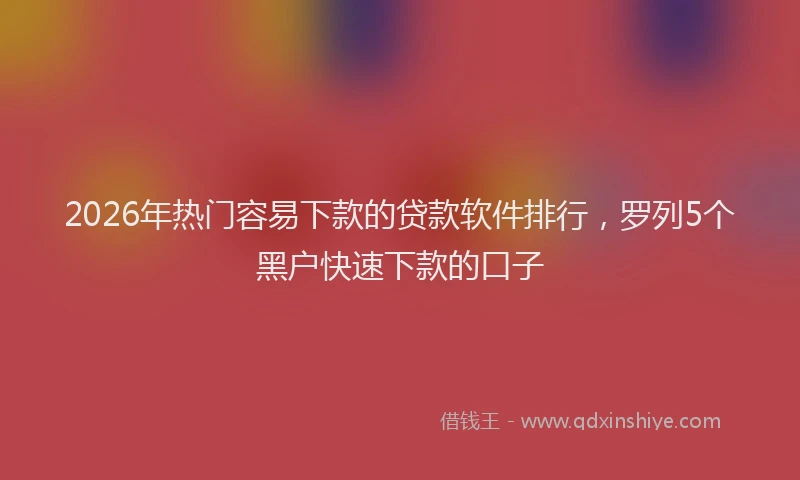 2026年热门容易下款的贷款软件排行，罗列5个黑户快速下款的口子