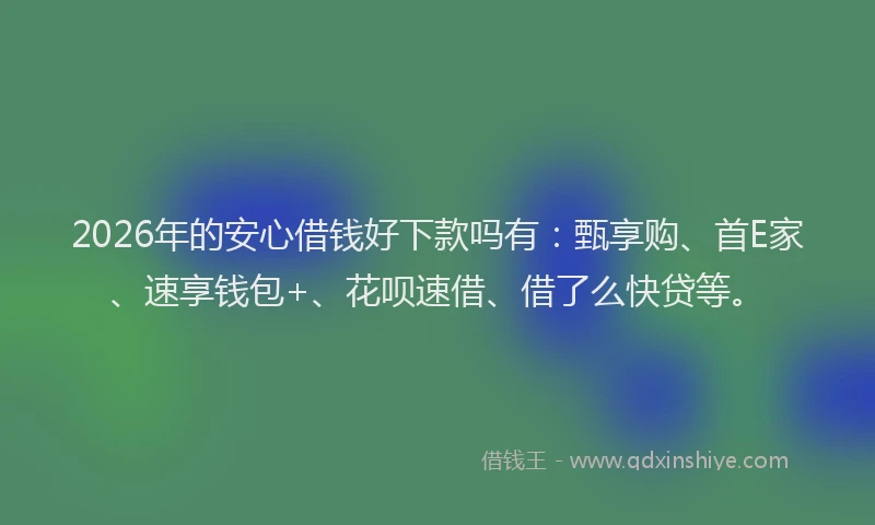 2026年的安心借钱好下款吗有：甄享购、首E家、速享钱包+、花呗速借、借了么快贷等。