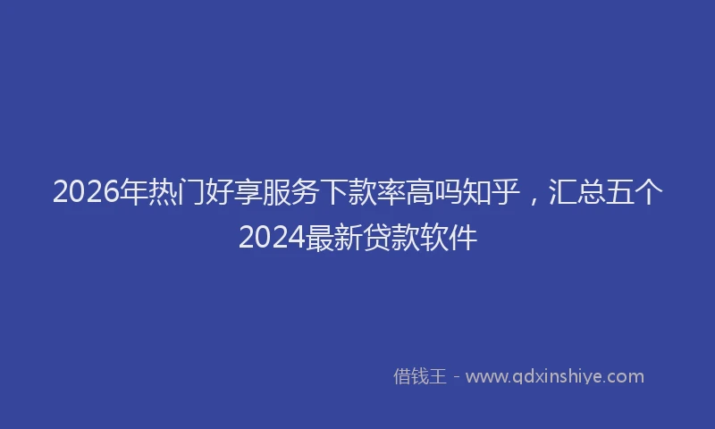 2026年热门好享服务下款率高吗知乎，汇总五个2024最新贷款软件