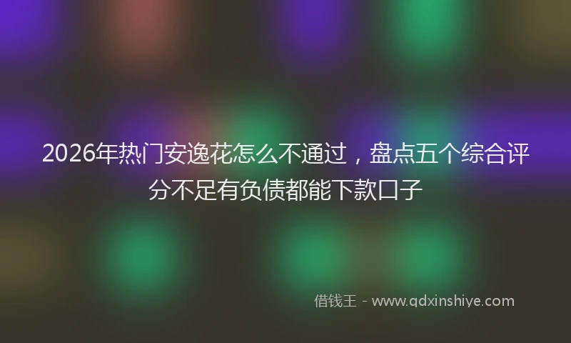2026年热门安逸花怎么不通过，盘点五个综合评分不足有负债都能下款口子
