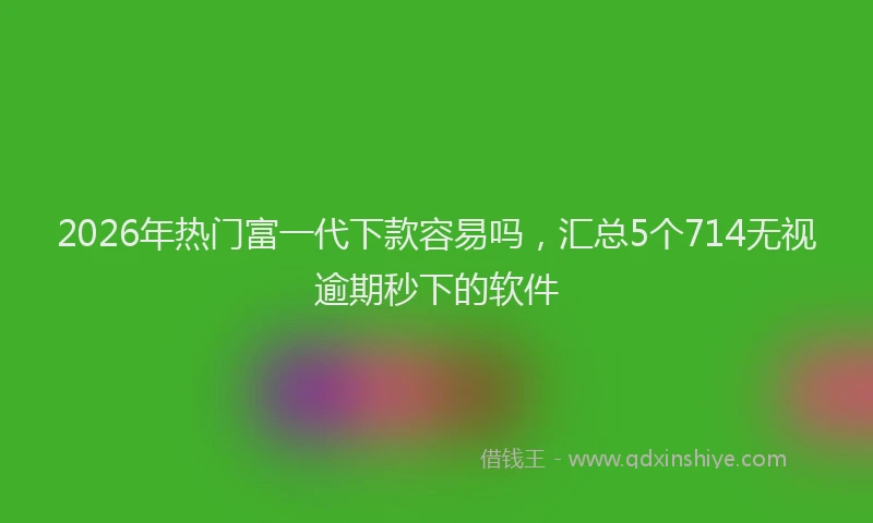 2026年热门富一代下款容易吗，汇总5个714无视逾期秒下的软件