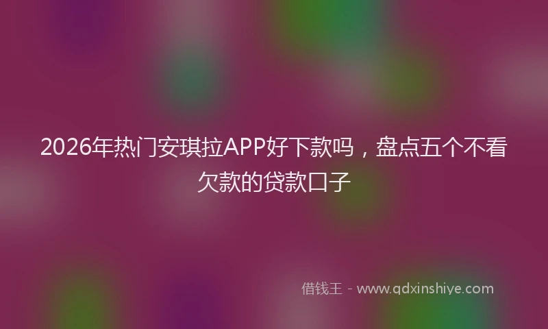 2026年热门安琪拉APP好下款吗，盘点五个不看欠款的贷款口子