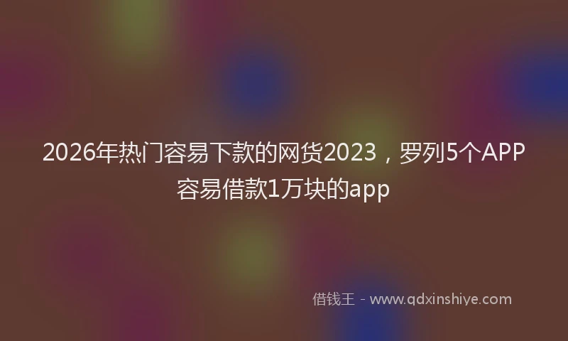 2026年热门容易下款的网货2023，罗列5个APP容易借款1万块的app