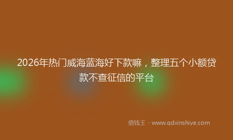 2026年热门威海蓝海好下款嘛,整理五个小额贷款不查征信的平台