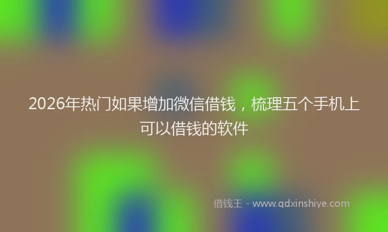 2026年热门如果增加微信借钱,梳理五个手机上可以借钱的软件
