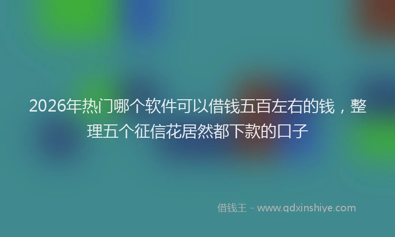 2026年热门哪个软件可以借钱五百左右的钱，整理五个征信花居然都下款的口子