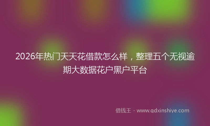 2026年热门天天花借款怎么样，整理五个无视逾期大数据花户黑户平台