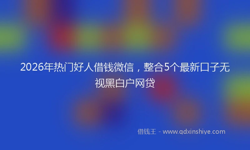 2026年热门好人借钱微信，整合5个最新口子无视黑白户网贷