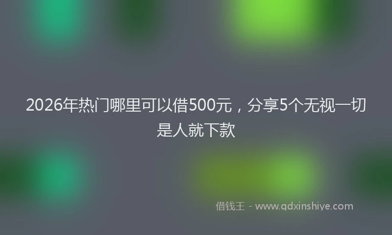 2026年热门哪里可以借500元，分享5个无视一切是人就下款