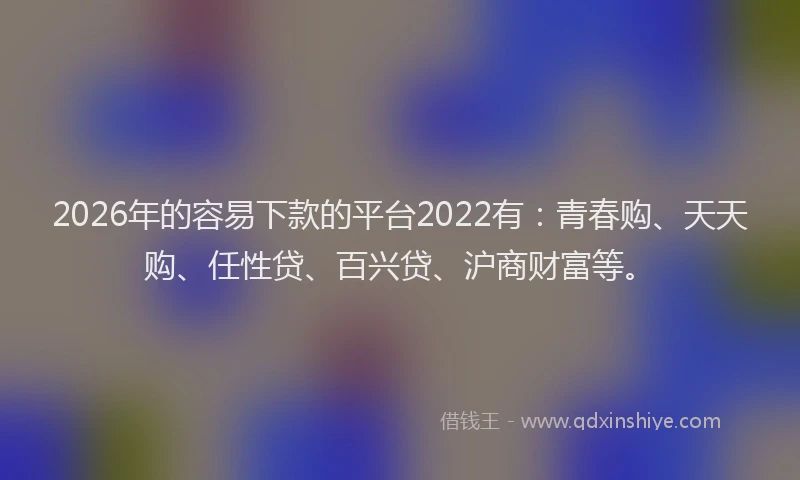 2026年的容易下款的平台2022有：青春购、天天购、任性贷、百兴贷、沪商财富等。