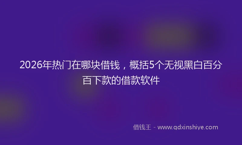 2026年热门在哪块借钱，概括5个无视黑白百分百下款的借款软件