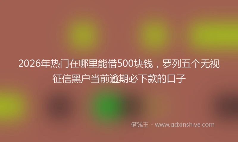 2026年热门在哪里能借500块钱，罗列五个无视征信黑户当前逾期必下款的口子