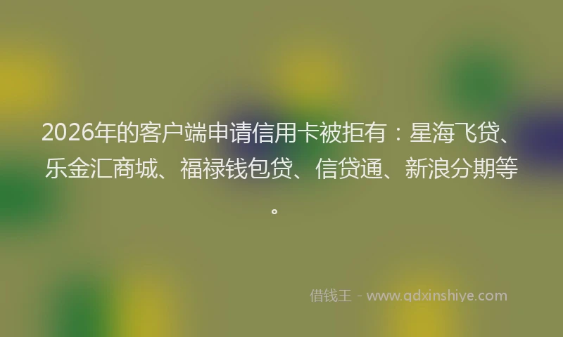 2026年的客户端申请信用卡被拒有：星海飞贷、乐金汇商城、福禄钱包贷、信贷通、新浪分期等。