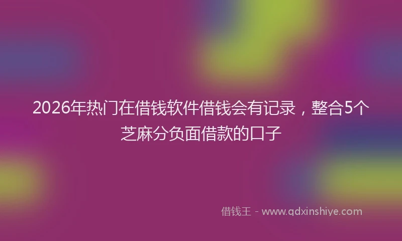 2026年热门在借钱软件借钱会有记录，整合5个芝麻分负面借款的口子
