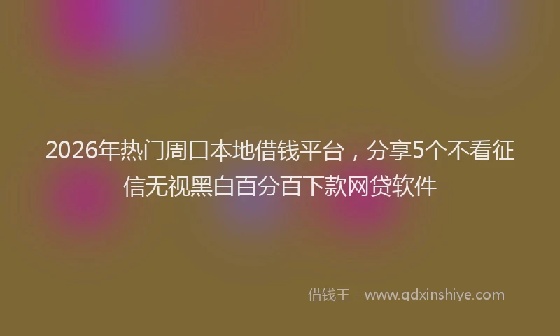 2026年热门周口本地借钱平台，分享5个不看征信无视黑白百分百下款网贷软件