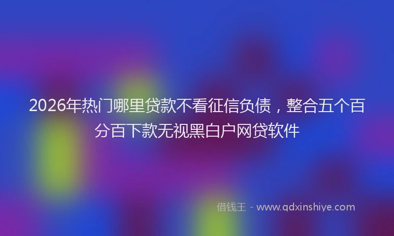 2026年热门哪里贷款不看征信负债，整合五个百分百下款无视黑白户网贷软件
