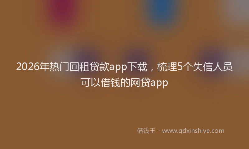 2026年热门回租贷款app下载，梳理5个失信人员可以借钱的网贷app