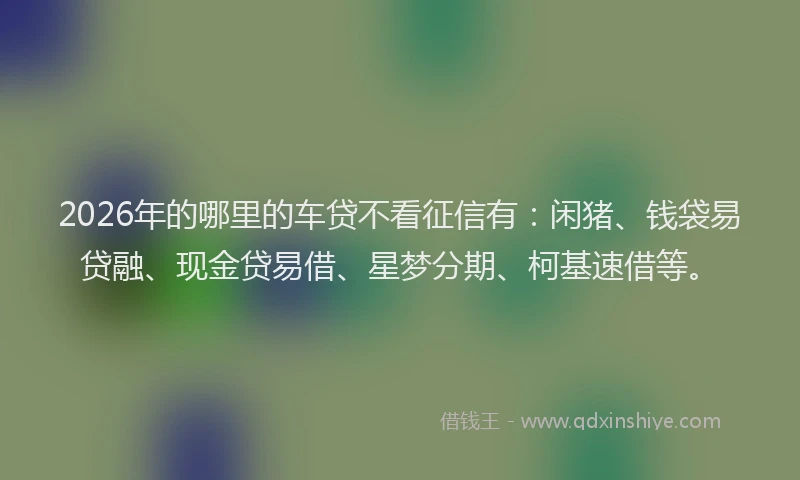 2026年的哪里的车贷不看征信有：闲猪、钱袋易贷融、现金贷易借、星梦分期、柯基速借等。