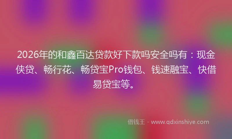 2026年的和鑫百达贷款好下款吗安全吗有：现金侠贷、畅行花、畅贷宝Pro钱包、钱速融宝、快借易贷宝等。