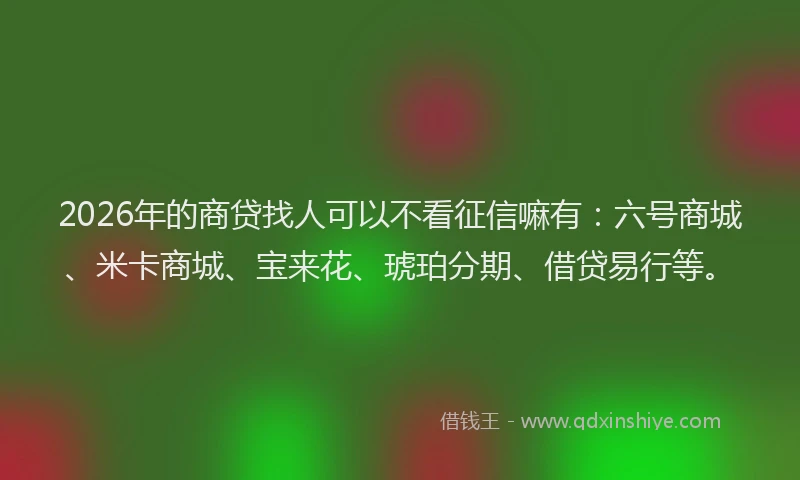 2026年的商贷找人可以不看征信嘛有：六号商城、米卡商城、宝来花、琥珀分期、借贷易行等。