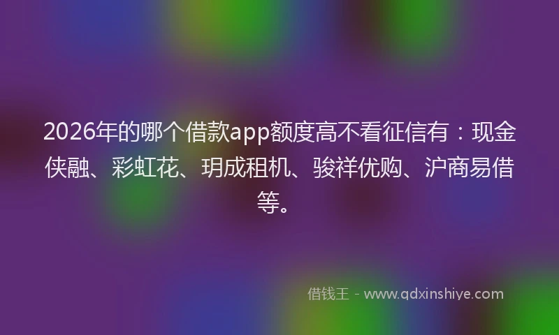 2026年的哪个借款app额度高不看征信有：现金侠融、彩虹花、玥成租机、骏祥优购、沪商易借等。
