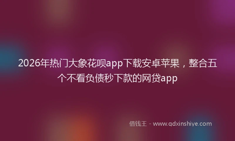 2026年热门大象花呗app下载安卓苹果，整合五个不看负债秒下款的网贷app