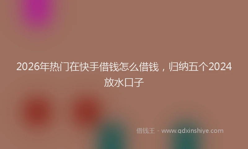 2026年热门在快手借钱怎么借钱，归纳五个2024放水口子