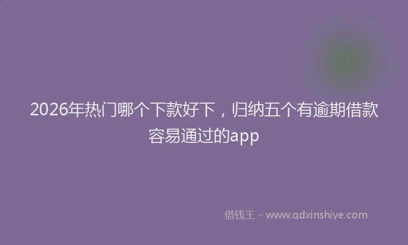 2026年热门哪个下款好下，归纳五个有逾期借款容易通过的app