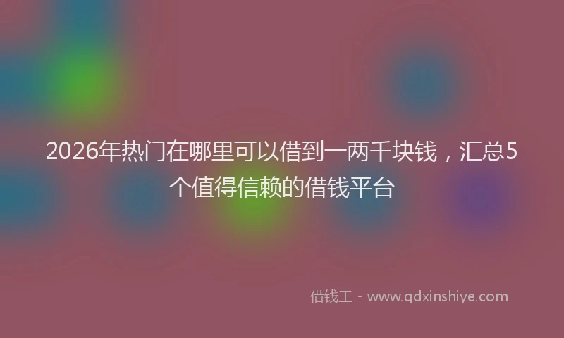 2026年热门在哪里可以借到一两千块钱，汇总5个值得信赖的借钱平台