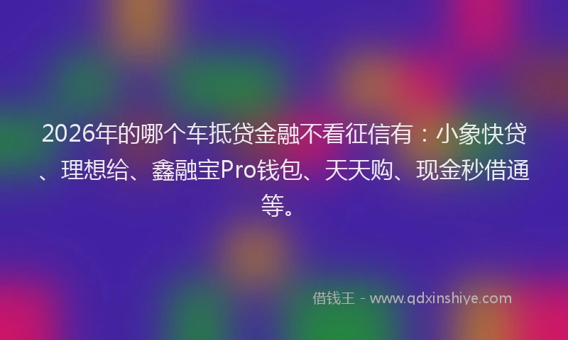 2026年的哪个车抵贷金融不看征信有：小象快贷、理想给、鑫融宝Pro钱包、天天购、现金秒借通等。