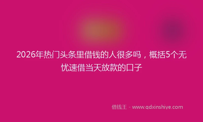 2026年热门头条里借钱的人很多吗，概括5个无忧速借当天放款的口子