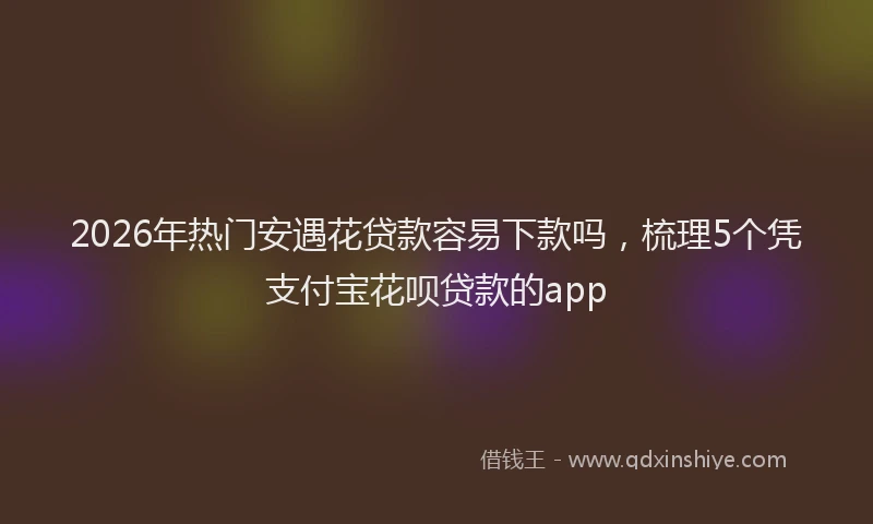 2026年热门安遇花贷款容易下款吗，梳理5个凭支付宝花呗贷款的app