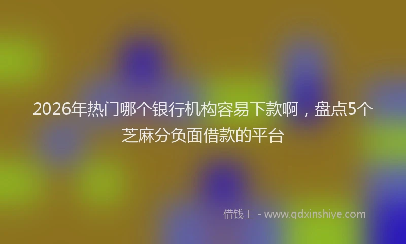 2026年热门哪个银行机构容易下款啊，盘点5个芝麻分负面借款的平台