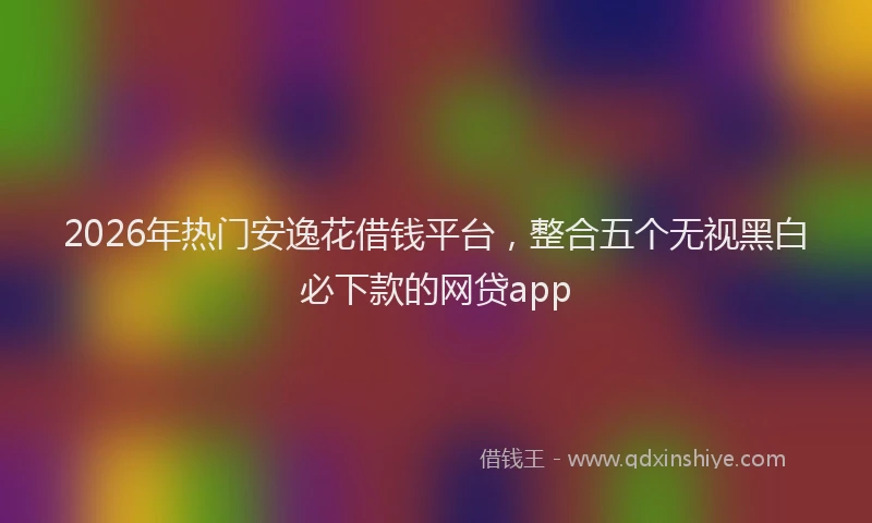 2026年热门安逸花借钱平台，整合五个无视黑白必下款的网贷app