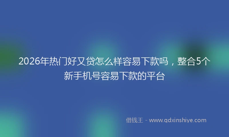2026年热门好又贷怎么样容易下款吗，整合5个新手机号容易下款的平台