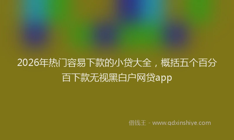 2026年热门容易下款的小贷大全，概括五个百分百下款无视黑白户网贷app