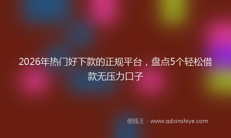 2026年热门好下款的正规平台，盘点5个轻松借款无压力口子