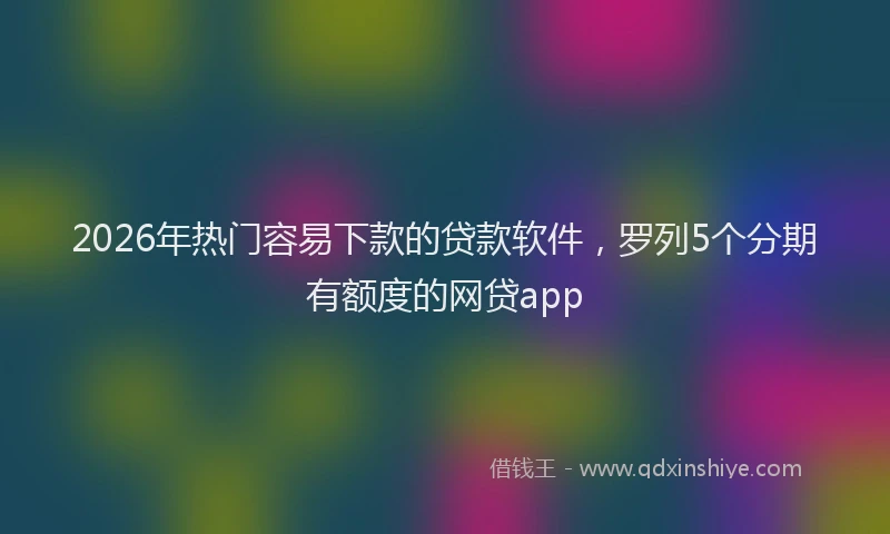 2026年热门容易下款的贷款软件，罗列5个分期有额度的网贷app