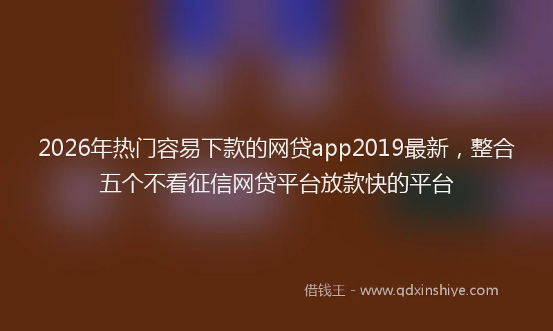 2026年热门容易下款的网贷app2019最新，整合五个不看征信网贷平台放款快的平台