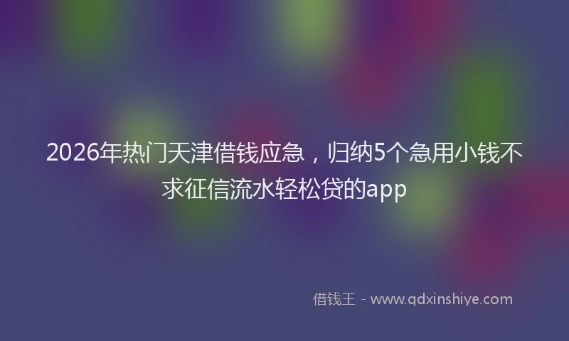 2026年热门天津借钱应急，归纳5个急用小钱不求征信流水轻松贷的app